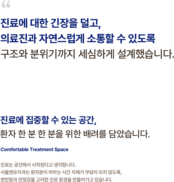 
                    진료에 대한 긴장을 덜고,
                    의료진과 자연스럽게 소통할 수 있도록
                    구조와 분위기까지 세심하게 설계했습니다.
                    진료에 집중할 수 있는 공간,
                    환자 한 분 한 분을 위한 배려를 담았습니다.
                    진료는 공간에서 시작된다고 생각합니다.
                    서울앤유치과는 환자분이 머무는 시간 자체가 부담이 되지 않도록,
                    편안함과 안정감을 고려한 진료 환경을 만들어가고 있습니다.
                    