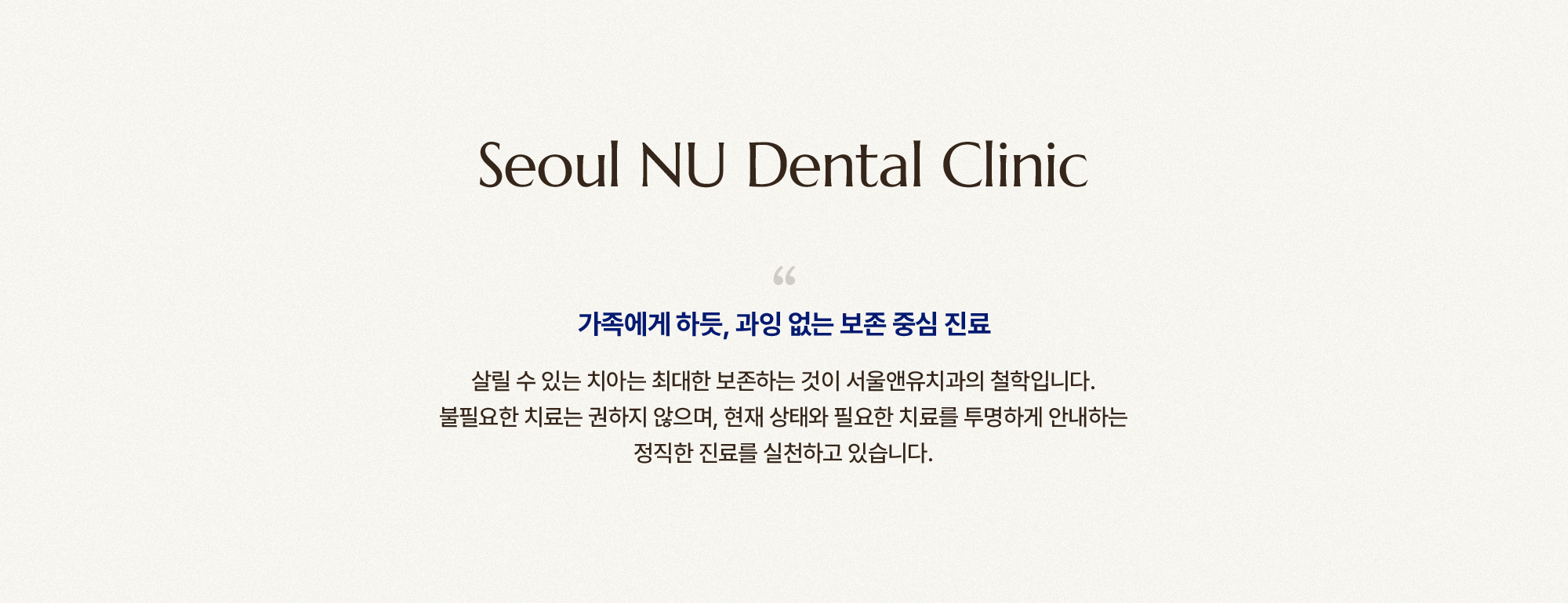 
        가족에게 하듯, 과잉 없는 보존 중심 진료
        살릴 수 있는 치아는 최대한 보존하는 것이 서울앤유치과의 철학입니다.
        불필요한 치료는 권하지 않으며, 현재 상태와 필요한 치료를 투명하게 안내하는
        정직한 진료를 실천하고 있습니다.
        