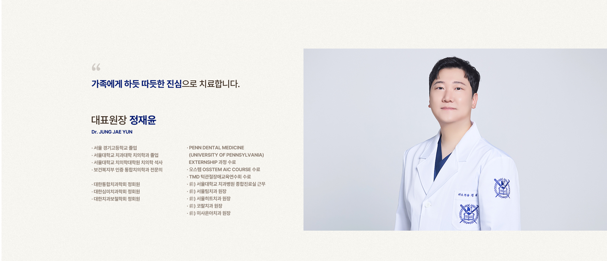 
            가족에게 하듯 따듯한 진심으로 치료합니다.
            대표원장 정재윤
            서울 경기고등학교 졸업,
            서울대학교 치과대학 치의학과 졸업,
            서울대학교 치의학대학원 치의학 석사,
            보건복지부 인증 통합치의학과 전문의,
            대한통합치과학회 정회원,
            대한심미치과학회 정회원,
            대한치과보철학회 정회원,
            PENN DENTAL MEDICINE (UNIVERSITY OF PENNSYLVANIA) EXTERNSHIP 과정 수료,
            오스템 OSSTEM AIC COURSE 수료,
            TMD 턱관절장애교육연수회 수료,
            前) 서울대학교 치과병원 종합진료실 근무,
            前) 서울팀치과 원장,
            前) 서울히트치과 원장,
            前) 코랄치과 원장,
            前) 미사온아치과 원장
            
