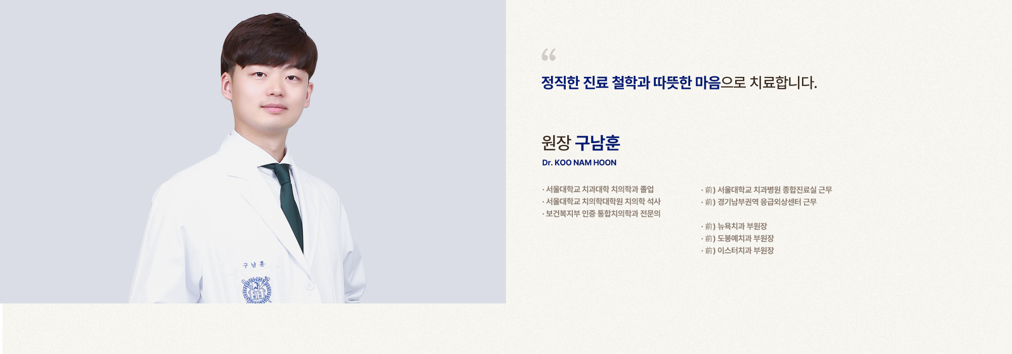 
            정직한 진료 철학과 따뜻한 마음으로 치료합니다.
            원장 구남훈 
            서울대학교 치과대학 치의학과 졸업,
            서울대학교 치의학대학원 치의학 석사,
            보건복지부 인증 통합치의학과 전문의,
            前) 서울대학교 치과병원 종합진료실 근무,
            前) 경기남부권역 응급외상센터 근무,
            前) 뉴욕치과 부원장,
            前) 도봉예치과 부원장,
            前) 이스터치과 부원장
            